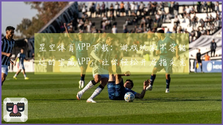 星空体育APP下载：游戏玩家不容错过的宝藏APP，让你轻松开启指尖竞技新篇章