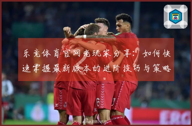 乐竞体育官网老玩家分享：如何快速掌握最新版本的进阶技巧与策略