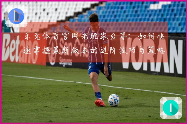 乐竞体育官网老玩家分享：如何快速掌握最新版本的进阶技巧与策略